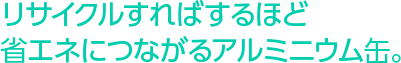 リサイクルすればするほど省エネにつながるアルミニウム缶。