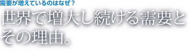 需要が増えているのはなぜ？ 世界で増大し続ける需要とその理由。