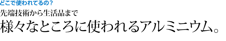 どこで使われてるの？ 先端技術から生活品まで様々なところに使われるアルミニウム。