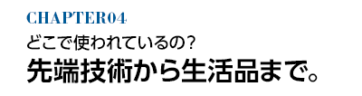 どこで使われてるの？ 先端技術から生活品まで。