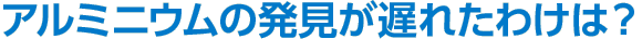 アルミニウムの発見が遅れたわけは？
