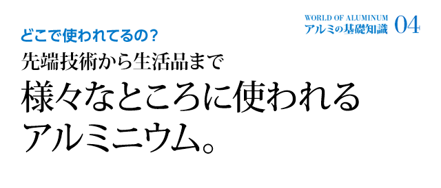 どこで使われてるの？ 先端技術から生活品まで様々なところに使われるアルミニウム。