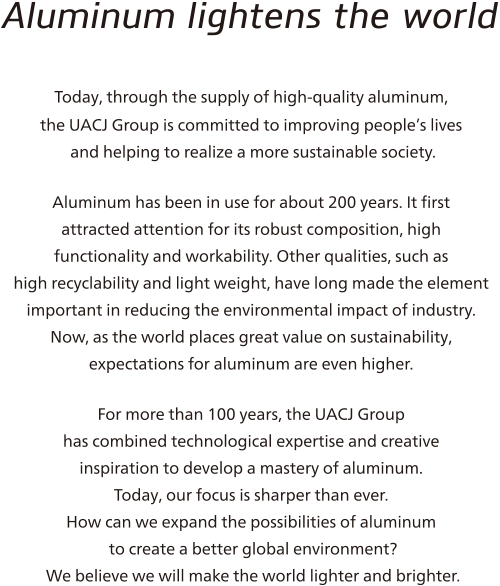 Aluminum lightens the world
				Today, through the supply of high-quality aluminum,
				the UACJ Group is committed to improving people’s lives
				and helping to realize a more sustainable society.
				
				Aluminum has been in use for about 200 years. It first
				attracted attention for its robust composition, high
				functionality and workability. Other qualities, such as
				high recyclability and light weight, have long made the element
				important in reducing the environmental impact of industry.
				Now, as the world places great value on sustainability,
				expectations for aluminum are even higher.
				
				For more than 100 years, the UACJ Group
				has combined technological expertise and creative
				inspiration to develop a mastery of aluminum.
				Today, our focus is sharper than ever.
				How can we expand the possibilities of aluminum
				to create a better global environment?
				We believe we will make the world lighter and brighter.