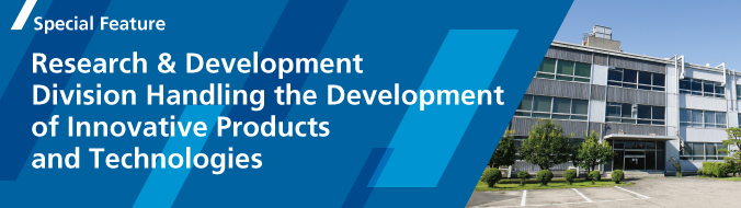 Special Feature : Research & Development Division Handling the Development of Innovative Products and Technologies
