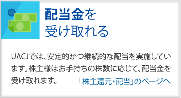 配当金を受け取れる　UACJでは、安定的かつ継続的な配当を実施しています。株主様はお手持ちの株数に応じて、配当金を受け取れます。　「株主還元・配当」のページへ