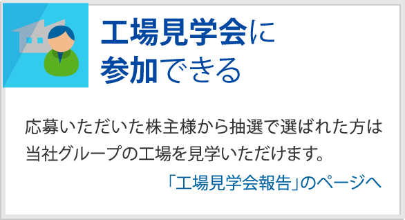 工場見学会に参加できる　応募いただいた株主様から抽選で選ばれた方は当社グループの工場を見学いただけます。　「工場見学会報告」のページへ